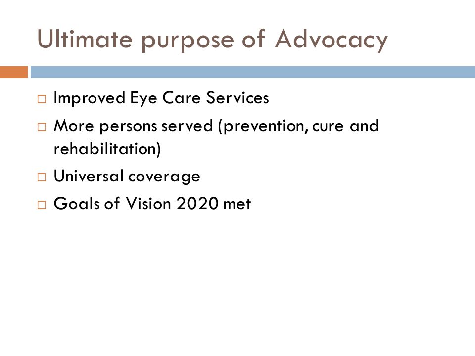 Ultimate purpose of Advocacy  Improved Eye Care Services  More persons served (prevention, cure and rehabilitation)  Universal coverage  Goals of Vision 2020 met