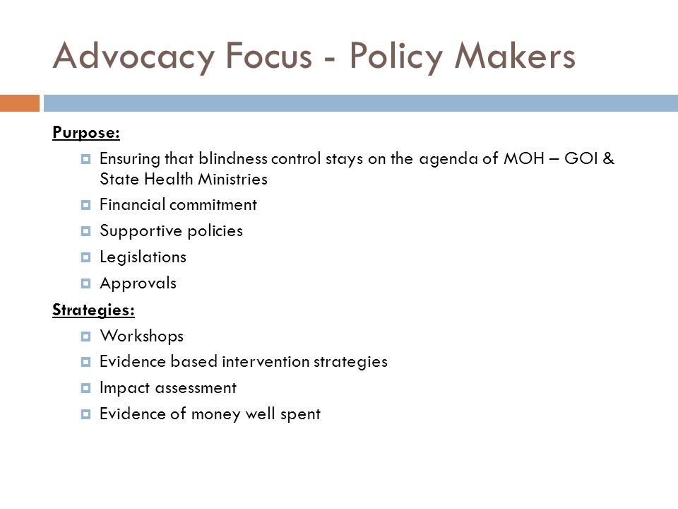 Advocacy Focus - Policy Makers Purpose:  Ensuring that blindness control stays on the agenda of MOH – GOI & State Health Ministries  Financial commitment  Supportive policies  Legislations  Approvals Strategies:  Workshops  Evidence based intervention strategies  Impact assessment  Evidence of money well spent