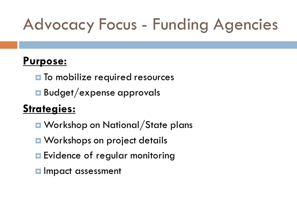 Advocacy Focus - Funding Agencies Purpose:  To mobilize required resources  Budget/expense approvals Strategies:  Workshop on National/State plans  Workshops on project details  Evidence of regular monitoring  Impact assessment
