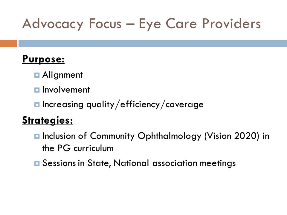 Advocacy Focus – Eye Care Providers Purpose:  Alignment  Involvement  Increasing quality/efficiency/coverage Strategies:  Inclusion of Community Ophthalmology (Vision 2020) in the PG curriculum  Sessions in State, National association meetings