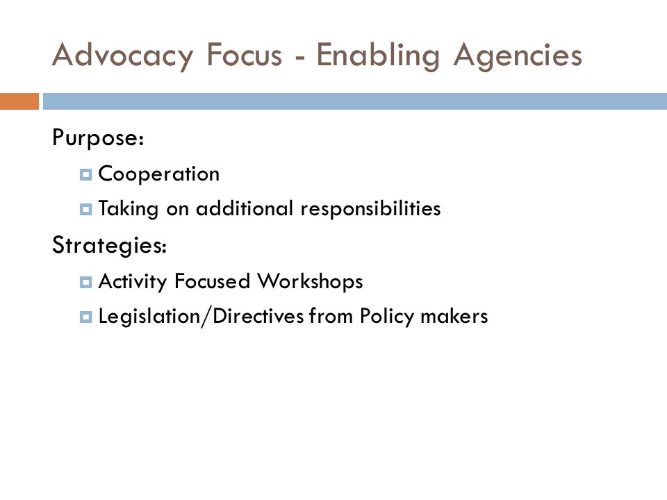 Advocacy Focus - Enabling Agencies Purpose:  Cooperation  Taking on additional responsibilities Strategies:  Activity Focused Workshops  Legislation/Directives from Policy makers