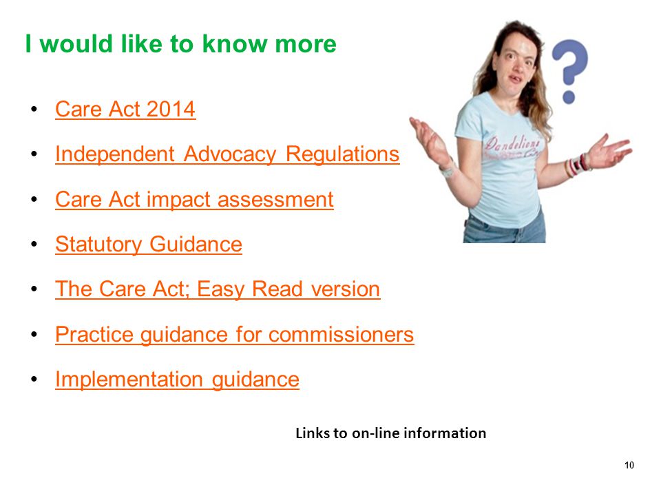 10 I would like to know more Care Act 2014 Independent Advocacy Regulations Care Act impact assessment Statutory Guidance The Care Act; Easy Read version Practice guidance for commissioners Implementation guidance 10 Links to on-line information