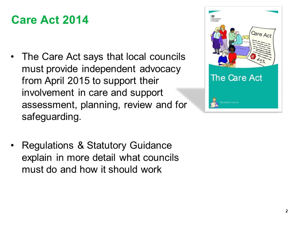 2 Care Act 2014 The Care Act says that local councils must provide independent advocacy from April 2015 to support their involvement in care and support assessment, planning, review and for safeguarding.