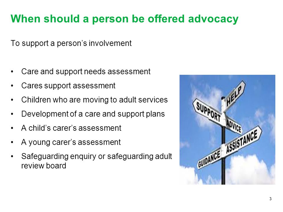 3 When should a person be offered advocacy To support a person’s involvement Care and support needs assessment Cares support assessment Children who are moving to adult services Development of a care and support plans A child’s carer’s assessment A young carer’s assessment Safeguarding enquiry or safeguarding adult review board 3