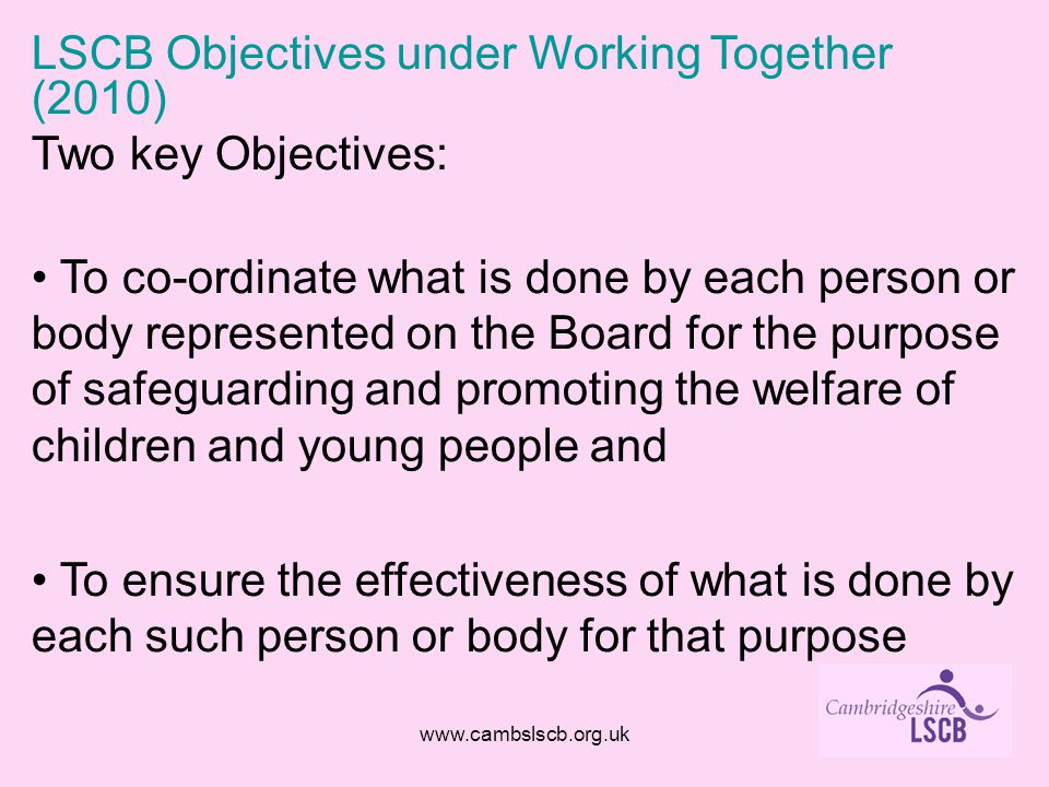 LSCB Objectives under Working Together (2010) Two key Objectives: To co-ordinate what is done by each person or body represented on the Board for the purpose of safeguarding and promoting the welfare of children and young people and To ensure the effectiveness of what is done by each such person or body for that purpose