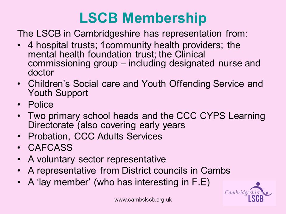 LSCB Membership The LSCB in Cambridgeshire has representation from: 4 hospital trusts; 1community health providers; the mental health foundation trust; the Clinical commissioning group – including designated nurse and doctor Children’s Social care and Youth Offending Service and Youth Support Police Two primary school heads and the CCC CYPS Learning Directorate (also covering early years Probation, CCC Adults Services CAFCASS A voluntary sector representative A representative from District councils in Cambs A ‘lay member’ (who has interesting in F.E)