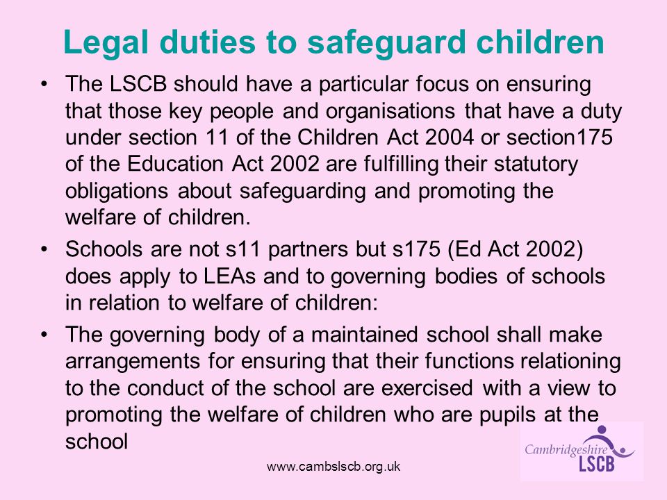 Legal duties to safeguard children The LSCB should have a particular focus on ensuring that those key people and organisations that have a duty under section 11 of the Children Act 2004 or section175 of the Education Act 2002 are fulfilling their statutory obligations about safeguarding and promoting the welfare of children.