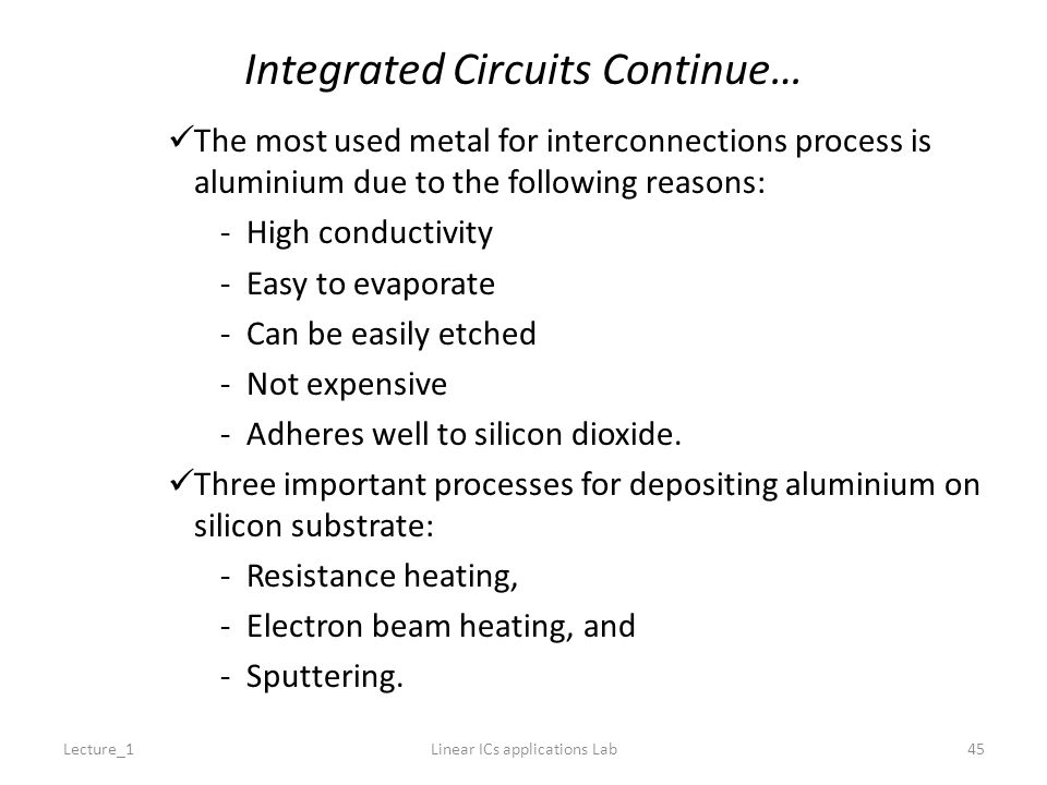 Integrated Circuits Continue… The most used metal for interconnections process is aluminium due to the following reasons: -High conductivity -Easy to evaporate -Can be easily etched -Not expensive -Adheres well to silicon dioxide.