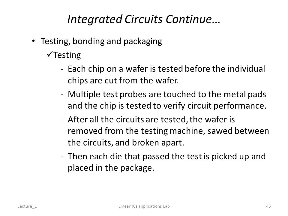 Integrated Circuits Continue… Testing, bonding and packaging Testing -Each chip on a wafer is tested before the individual chips are cut from the wafer.