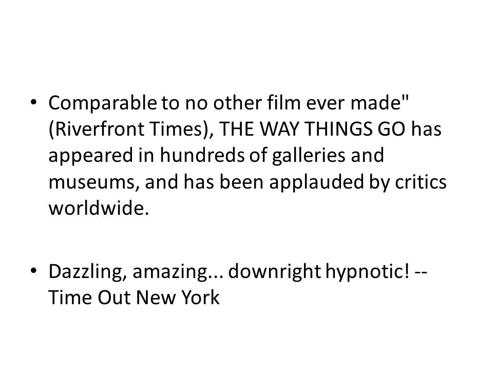 Comparable to no other film ever made (Riverfront Times), THE WAY THINGS GO has appeared in hundreds of galleries and museums, and has been applauded by critics worldwide.