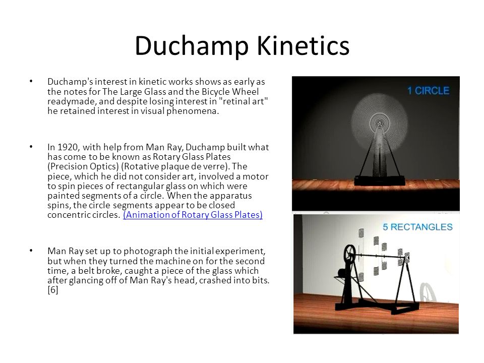 Duchamp Kinetics Duchamp s interest in kinetic works shows as early as the notes for The Large Glass and the Bicycle Wheel readymade, and despite losing interest in retinal art he retained interest in visual phenomena.