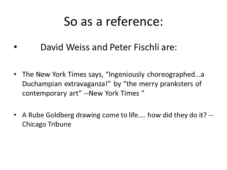 So as a reference: David Weiss and Peter Fischli are: The New York Times says, Ingeniously choreographed...a Duchampian extravaganza! by the merry pranksters of contemporary art --New York Times A Rube Goldberg drawing come to life....