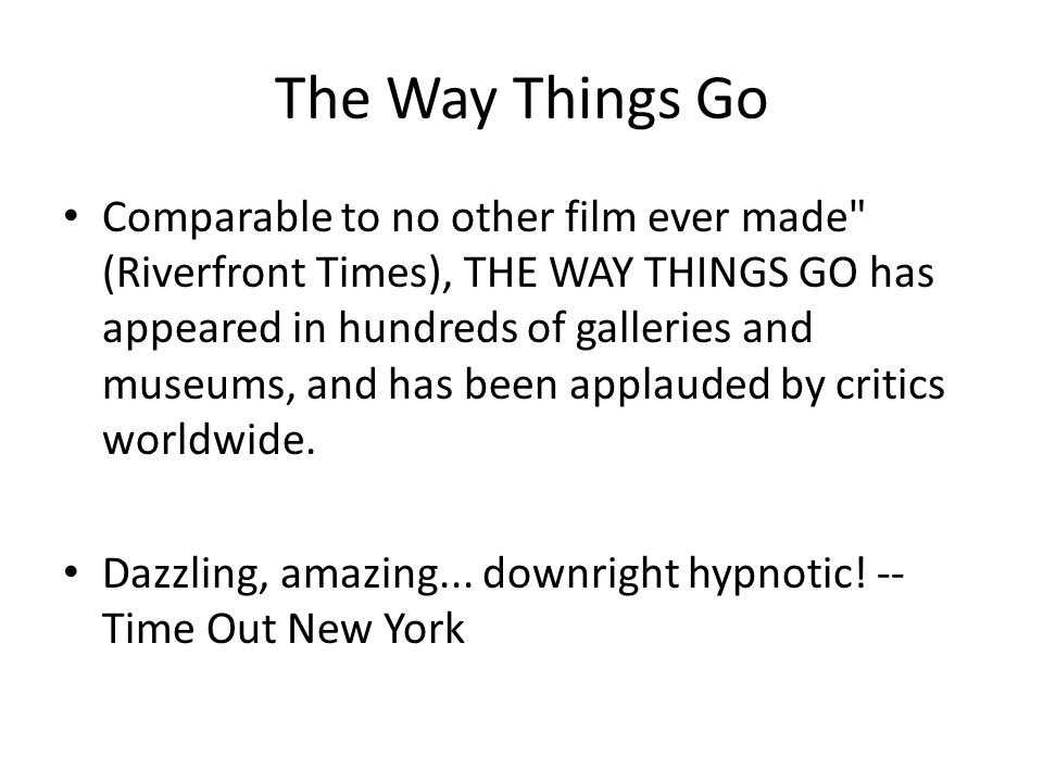 The Way Things Go Comparable to no other film ever made (Riverfront Times), THE WAY THINGS GO has appeared in hundreds of galleries and museums, and has been applauded by critics worldwide.