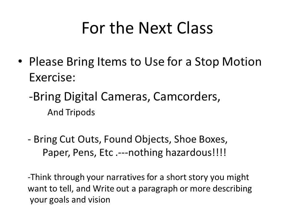 For the Next Class Please Bring Items to Use for a Stop Motion Exercise: -Bring Digital Cameras, Camcorders, And Tripods - Bring Cut Outs, Found Objects, Shoe Boxes, Paper, Pens, Etc.---nothing hazardous!!!.