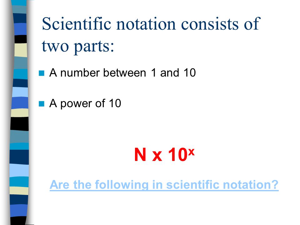 Scientific notation consists of two parts: A number between 1 and 10 A power of 10 N x 10 x Are the following in scientific notation