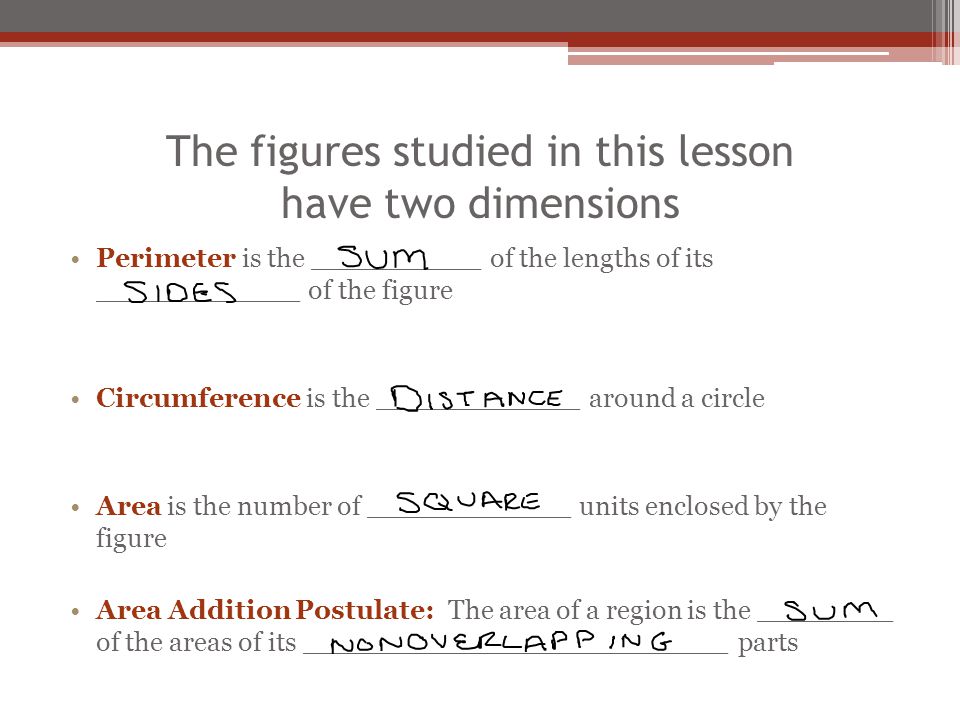 The figures studied in this lesson have two dimensions Perimeter is the __________ of the lengths of its ____________ of the figure Circumference is the ____________ around a circle Area is the number of ____________ units enclosed by the figure Area Addition Postulate: The area of a region is the ________ of the areas of its _________________________ parts