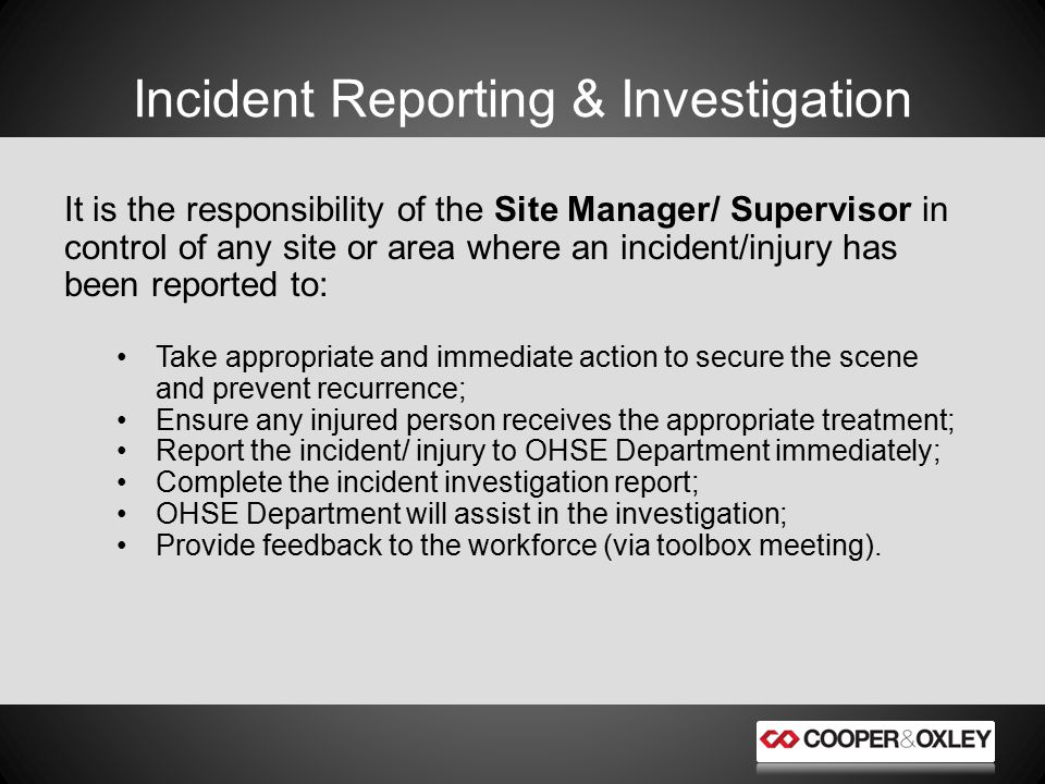 Incident Reporting & Investigation It is the responsibility of the Site Manager/ Supervisor in control of any site or area where an incident/injury has been reported to: Take appropriate and immediate action to secure the scene and prevent recurrence; Ensure any injured person receives the appropriate treatment; Report the incident/ injury to OHSE Department immediately; Complete the incident investigation report; OHSE Department will assist in the investigation; Provide feedback to the workforce (via toolbox meeting).