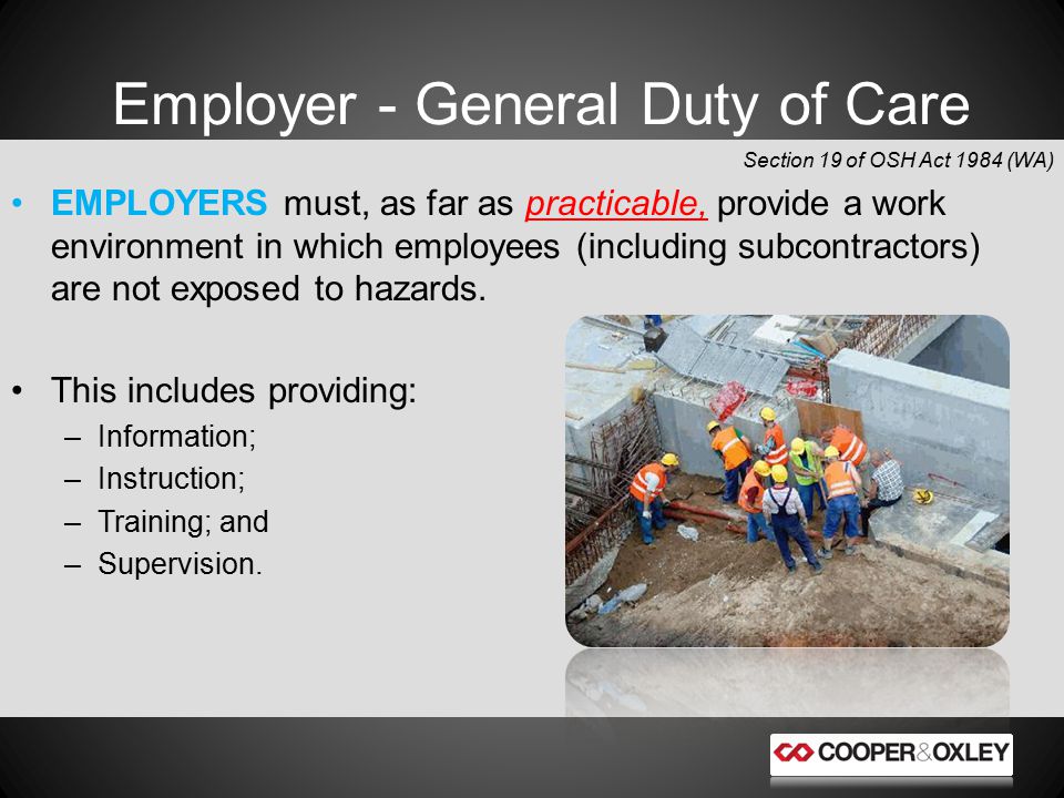 Employer - General Duty of Care Section 19 of OSH Act 1984 (WA) EMPLOYERS must, as far as practicable, provide a work environment in which employees (including subcontractors) are not exposed to hazards.