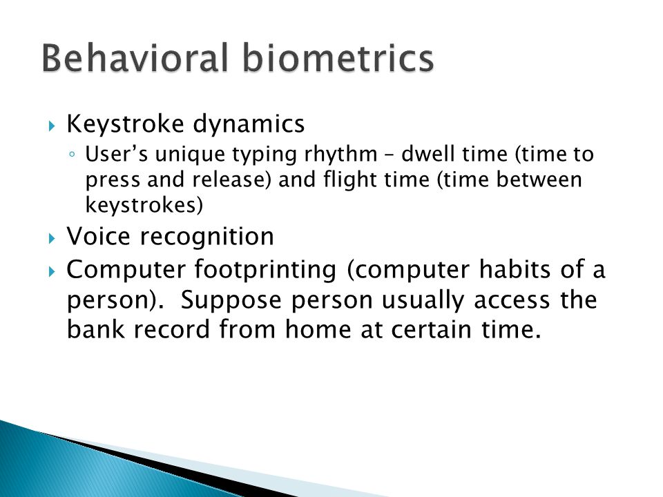  Keystroke dynamics ◦ User’s unique typing rhythm – dwell time (time to press and release) and flight time (time between keystrokes)  Voice recognition  Computer footprinting (computer habits of a person).