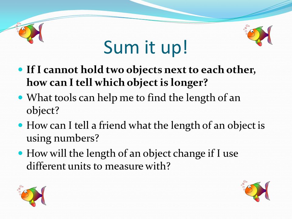 Sum it up. If I cannot hold two objects next to each other, how can I tell which object is longer.