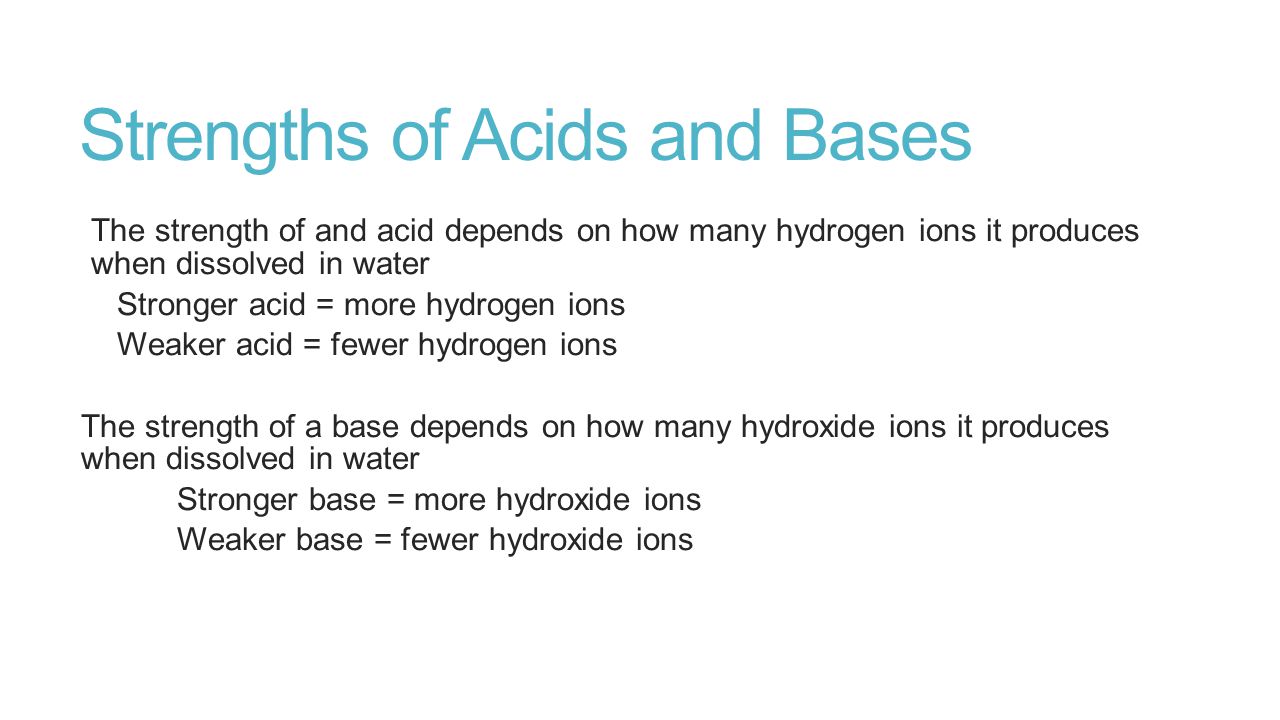Strengths of Acids and Bases The strength of and acid depends on how many hydrogen ions it produces when dissolved in water Stronger acid = more hydrogen ions Weaker acid = fewer hydrogen ions The strength of a base depends on how many hydroxide ions it produces when dissolved in water Stronger base = more hydroxide ions Weaker base = fewer hydroxide ions