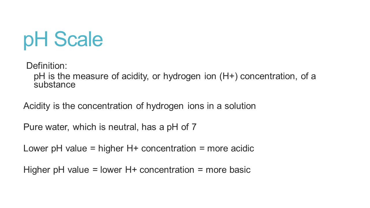 pH Scale Definition: pH is the measure of acidity, or hydrogen ion (H+) concentration, of a substance Acidity is the concentration of hydrogen ions in a solution Pure water, which is neutral, has a pH of 7 Lower pH value = higher H+ concentration = more acidic Higher pH value = lower H+ concentration = more basic