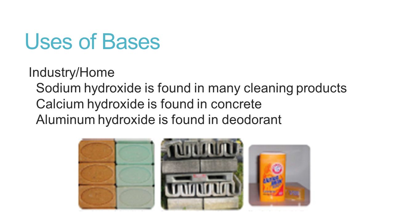 Uses of Bases Industry/Home Sodium hydroxide is found in many cleaning products Calcium hydroxide is found in concrete Aluminum hydroxide is found in deodorant
