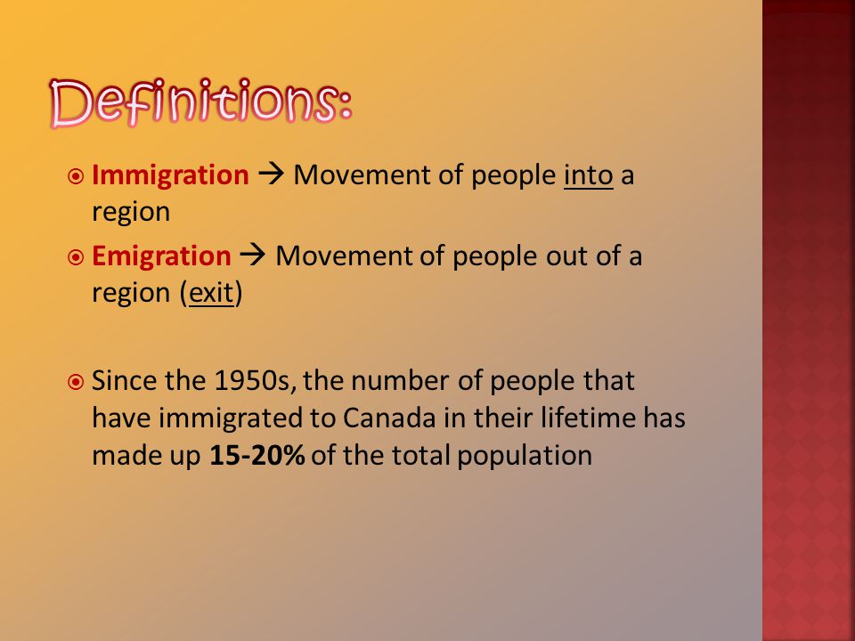  Immigration  Movement of people into a region  Emigration  Movement of people out of a region (exit)  Since the 1950s, the number of people that have immigrated to Canada in their lifetime has made up 15-20% of the total population