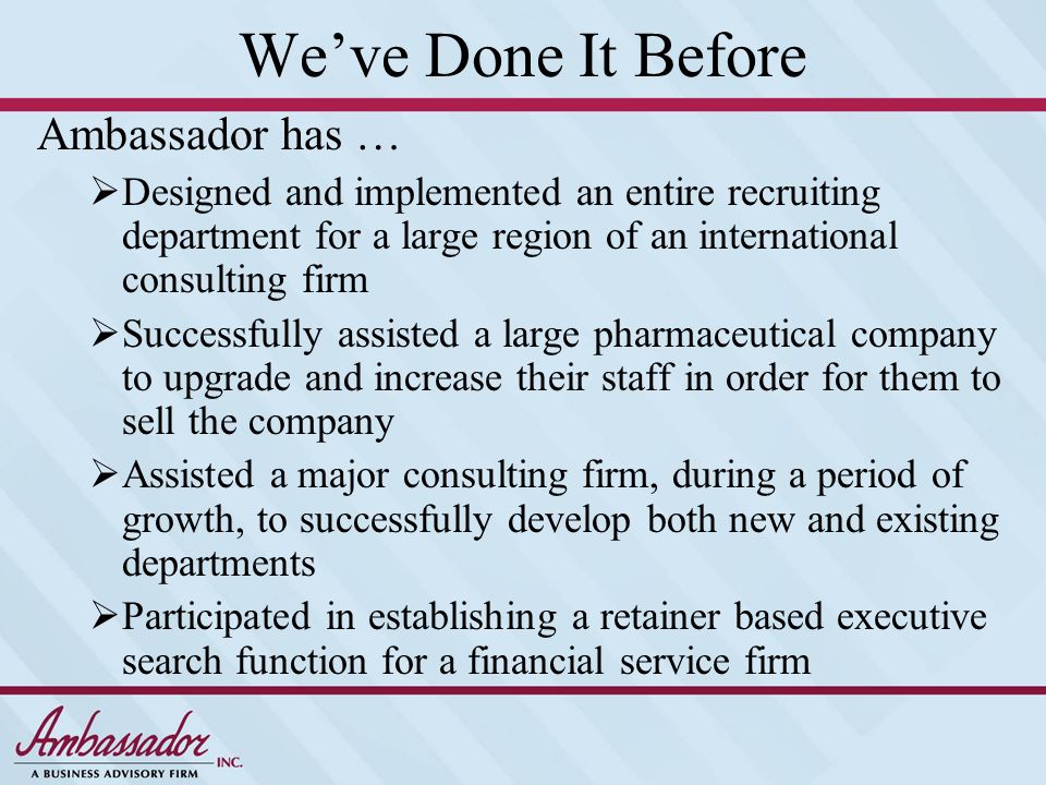We’ve Done It Before Ambassador has …  Designed and implemented an entire recruiting department for a large region of an international consulting firm  Successfully assisted a large pharmaceutical company to upgrade and increase their staff in order for them to sell the company  Assisted a major consulting firm, during a period of growth, to successfully develop both new and existing departments  Participated in establishing a retainer based executive search function for a financial service firm