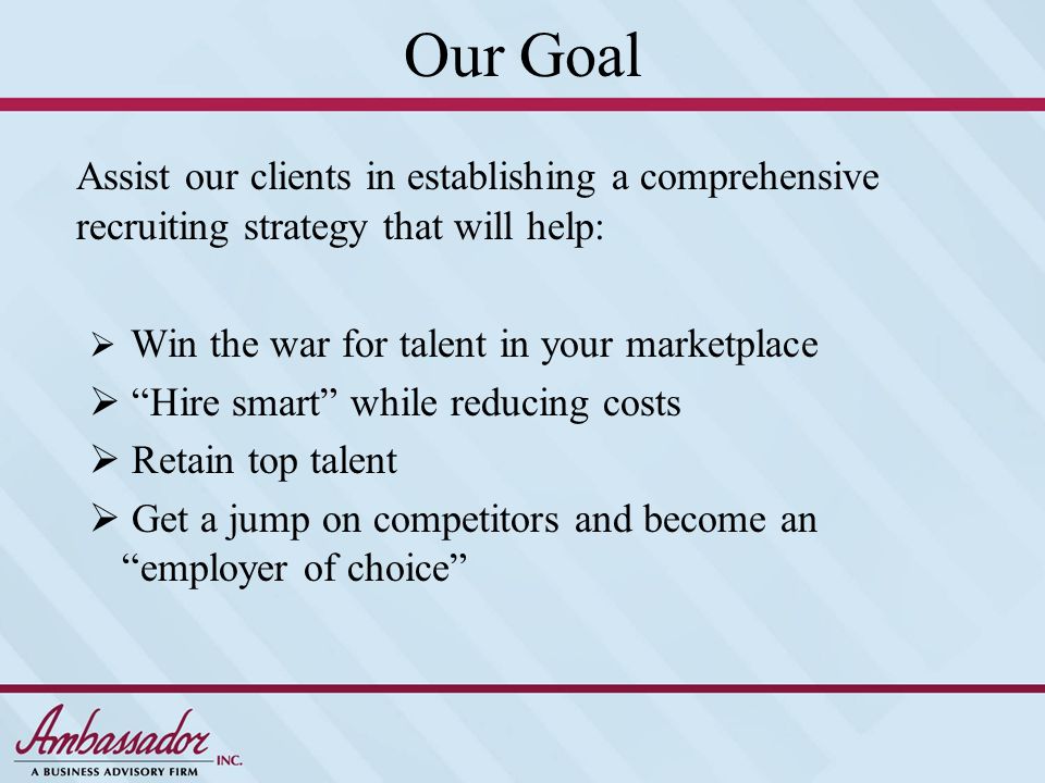 Our Goal Assist our clients in establishing a comprehensive recruiting strategy that will help:  Win the war for talent in your marketplace  Hire smart while reducing costs  Retain top talent  Get a jump on competitors and become an employer of choice