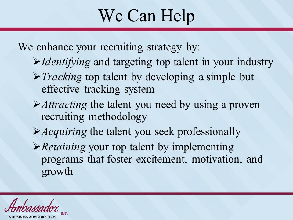 We Can Help We enhance your recruiting strategy by:  Identifying and targeting top talent in your industry  Tracking top talent by developing a simple but effective tracking system  Attracting the talent you need by using a proven recruiting methodology  Acquiring the talent you seek professionally  Retaining your top talent by implementing programs that foster excitement, motivation, and growth