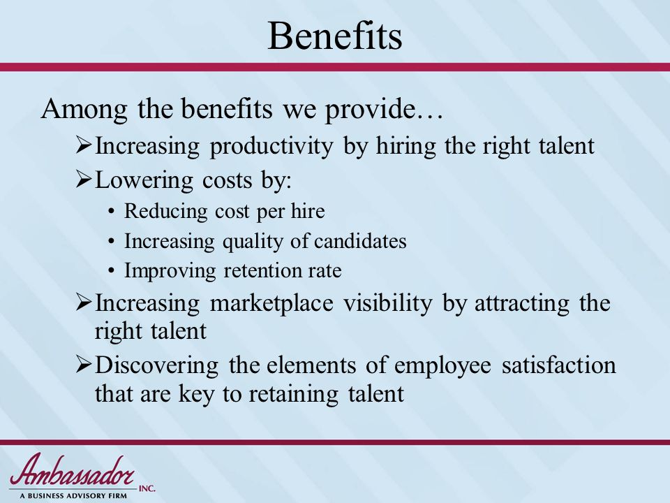Benefits Among the benefits we provide…  Increasing productivity by hiring the right talent  Lowering costs by: Reducing cost per hire Increasing quality of candidates Improving retention rate  Increasing marketplace visibility by attracting the right talent  Discovering the elements of employee satisfaction that are key to retaining talent
