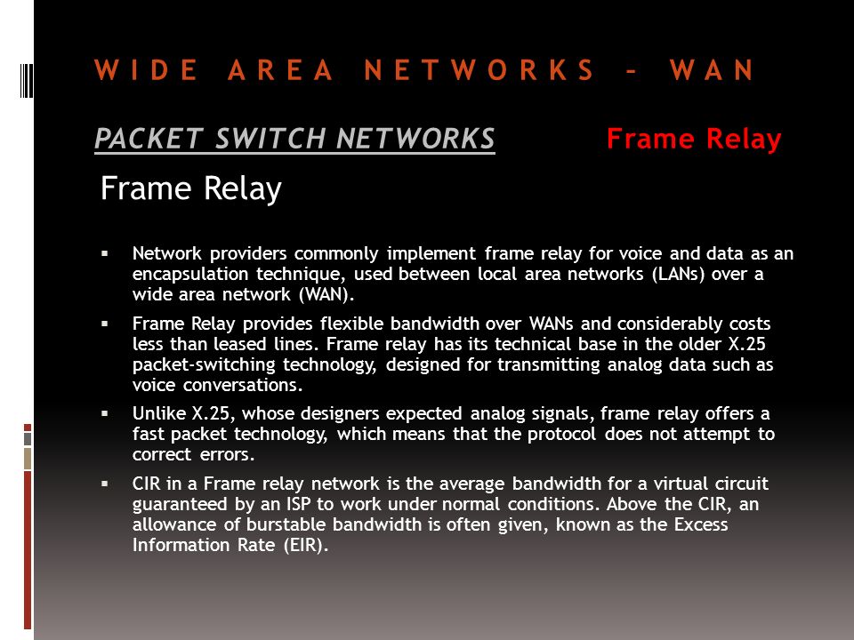 WIDE AREA NETWORKS – WAN PACKET SWITCH NETWORKSFrame Relay Frame Relay  Network providers commonly implement frame relay for voice and data as an encapsulation technique, used between local area networks (LANs) over a wide area network (WAN).