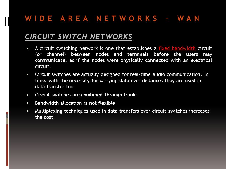 WIDE AREA NETWORKS – WAN CIRCUIT SWITCH NETWORKS  A circuit switching network is one that establishes a fixed bandwidth circuit (or channel) between nodes and terminals before the users may communicate, as if the nodes were physically connected with an electrical circuit.