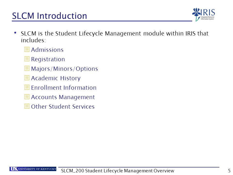 SLCM Introduction SLCM is the Student Lifecycle Management module within IRIS that includes:  Admissions  Registration  Majors/Minors/Options  Academic History  Enrollment Information  Accounts Management  Other Student Services 5SLCM_200 Student Lifecycle Management Overview