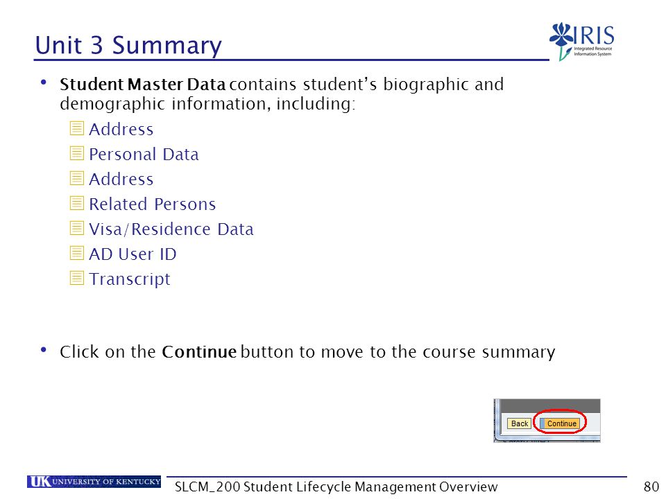 Unit 3 Summary Student Master Data contains student’s biographic and demographic information, including:  Address  Personal Data  Address  Related Persons  Visa/Residence Data  AD User ID  Transcript Click on the Continue button to move to the course summary 80SLCM_200 Student Lifecycle Management Overview