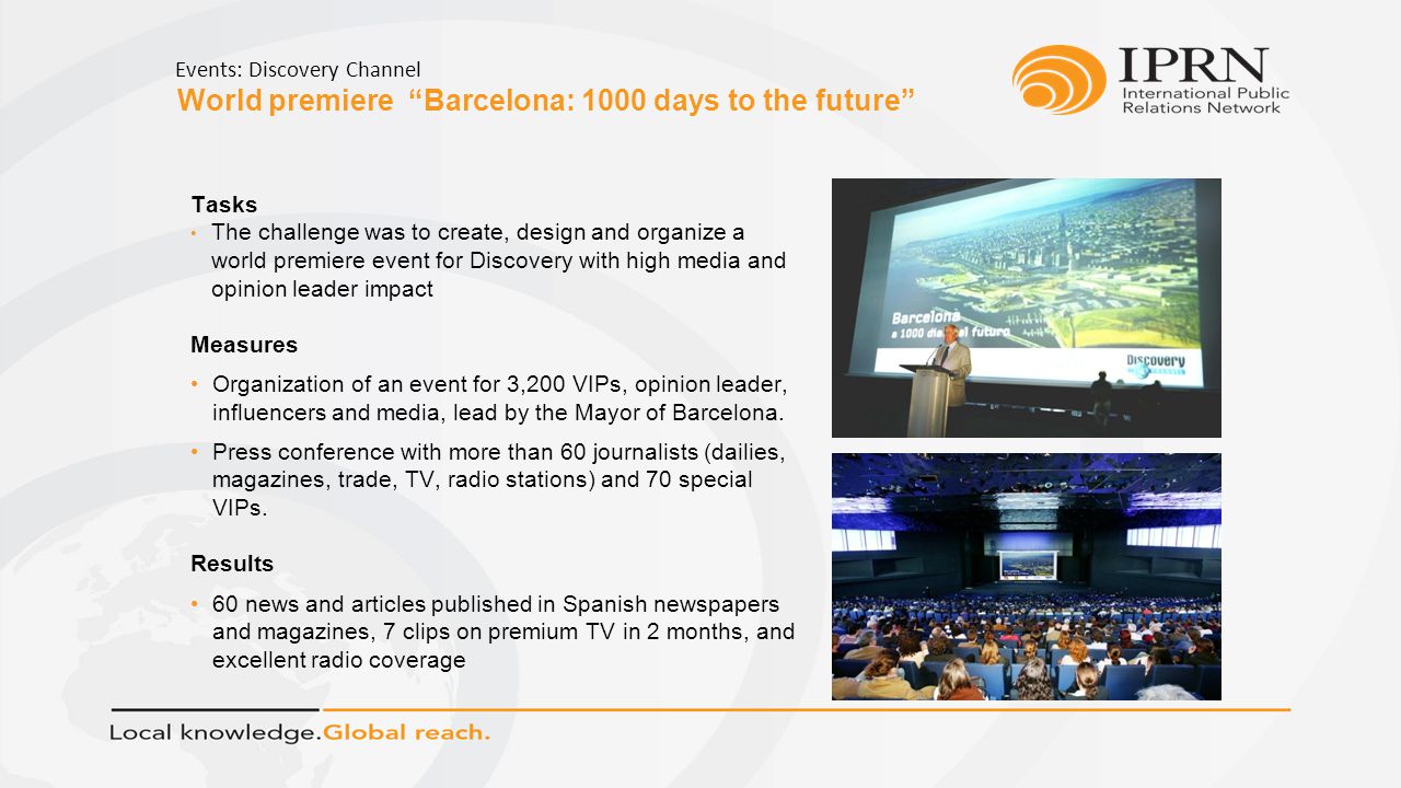 World premiere Barcelona: 1000 days to the future Events: Discovery Channel Tasks The challenge was to create, design and organize a world premiere event for Discovery with high media and opinion leader impact Measures Organization of an event for 3,200 VIPs, opinion leader, influencers and media, lead by the Mayor of Barcelona.