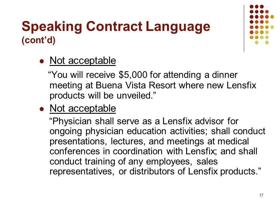 17 Speaking Contract Language (cont’d) Not acceptable You will receive $5,000 for attending a dinner meeting at Buena Vista Resort where new Lensfix products will be unveiled. Not acceptable Physician shall serve as a Lensfix advisor for ongoing physician education activities; shall conduct presentations, lectures, and meetings at medical conferences in coordination with Lensfix; and shall conduct training of any employees, sales representatives, or distributors of Lensfix products.
