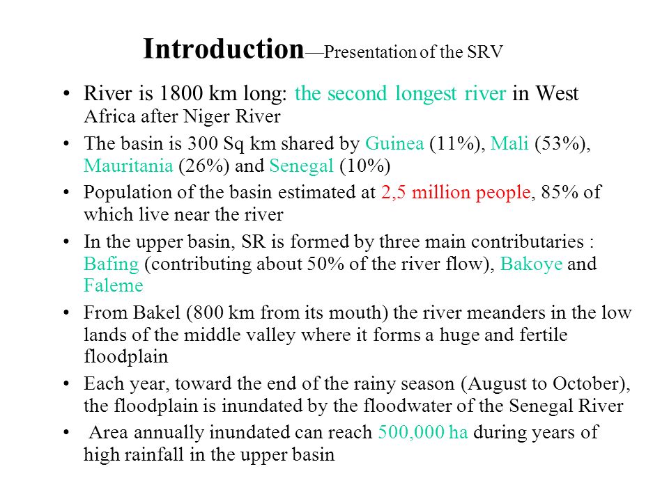Introduction —Presentation of the SRV River is 1800 km long: the second longest river in West Africa after Niger River The basin is 300 Sq km shared by Guinea (11%), Mali (53%), Mauritania (26%) and Senegal (10%) Population of the basin estimated at 2,5 million people, 85% of which live near the river In the upper basin, SR is formed by three main contributaries : Bafing (contributing about 50% of the river flow), Bakoye and Faleme From Bakel (800 km from its mouth) the river meanders in the low lands of the middle valley where it forms a huge and fertile floodplain Each year, toward the end of the rainy season (August to October), the floodplain is inundated by the floodwater of the Senegal River Area annually inundated can reach 500,000 ha during years of high rainfall in the upper basin