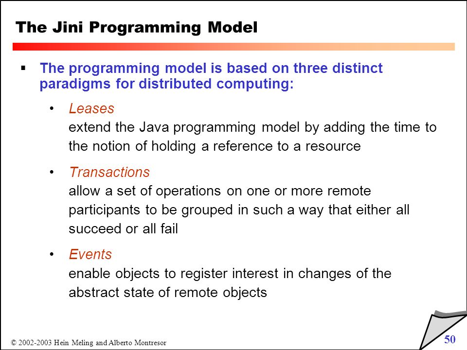 50 © Hein Meling and Alberto Montresor The Jini Programming Model  The programming model is based on three distinct paradigms for distributed computing: Leases extend the Java programming model by adding the time to the notion of holding a reference to a resource Transactions allow a set of operations on one or more remote participants to be grouped in such a way that either all succeed or all fail Events enable objects to register interest in changes of the abstract state of remote objects