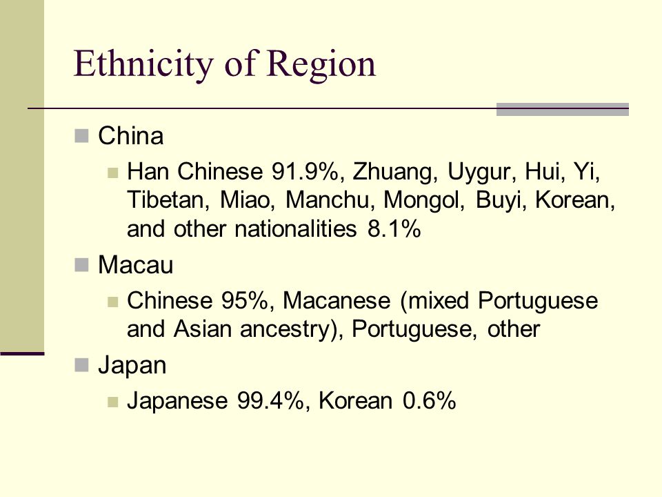 Ethnicity of Region China Han Chinese 91.9%, Zhuang, Uygur, Hui, Yi, Tibetan, Miao, Manchu, Mongol, Buyi, Korean, and other nationalities 8.1% Macau Chinese 95%, Macanese (mixed Portuguese and Asian ancestry), Portuguese, other Japan Japanese 99.4%, Korean 0.6%