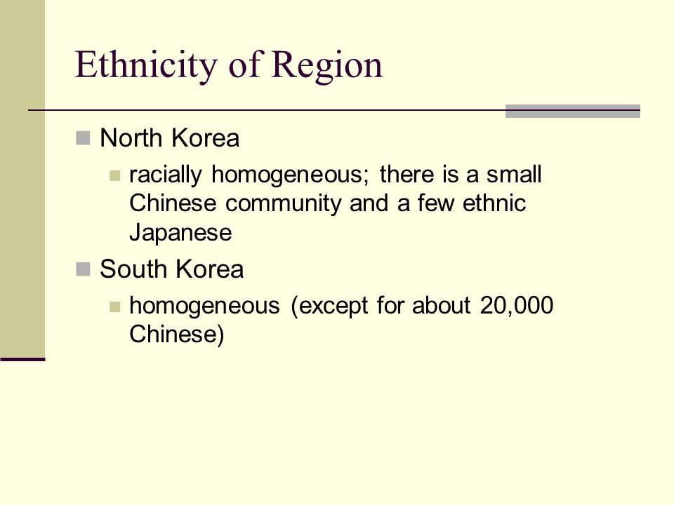 Ethnicity of Region North Korea racially homogeneous; there is a small Chinese community and a few ethnic Japanese South Korea homogeneous (except for about 20,000 Chinese)