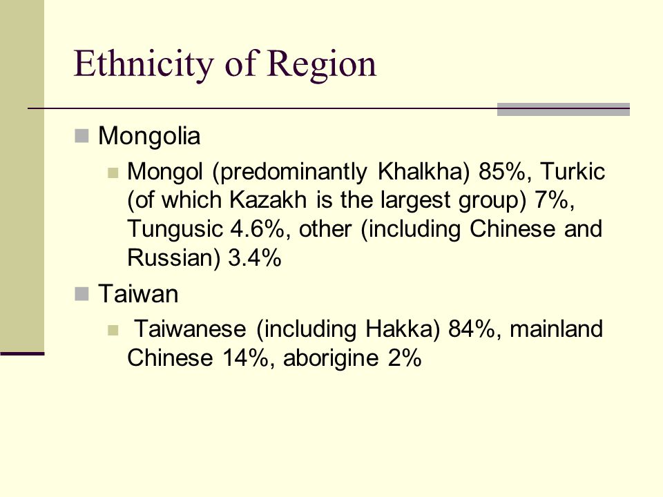 Ethnicity of Region Mongolia Mongol (predominantly Khalkha) 85%, Turkic (of which Kazakh is the largest group) 7%, Tungusic 4.6%, other (including Chinese and Russian) 3.4% Taiwan Taiwanese (including Hakka) 84%, mainland Chinese 14%, aborigine 2%