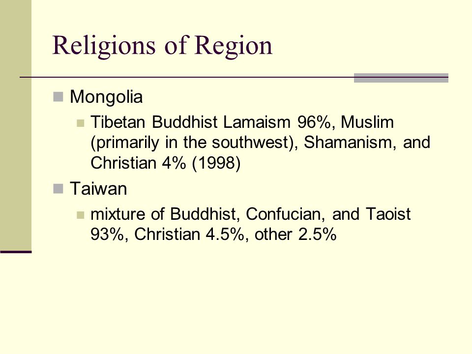 Religions of Region Mongolia Tibetan Buddhist Lamaism 96%, Muslim (primarily in the southwest), Shamanism, and Christian 4% (1998) Taiwan mixture of Buddhist, Confucian, and Taoist 93%, Christian 4.5%, other 2.5%