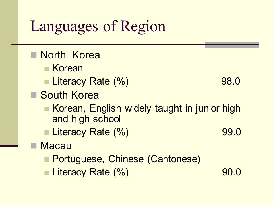 Languages of Region North Korea Korean Literacy Rate (%)98.0 South Korea Korean, English widely taught in junior high and high school Literacy Rate (%) 99.0 Macau Portuguese, Chinese (Cantonese) Literacy Rate (%) 90.0