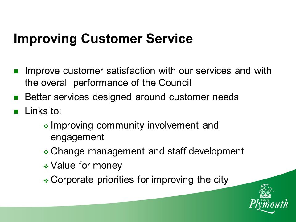 Improving Customer Service Improve customer satisfaction with our services and with the overall performance of the Council Better services designed around customer needs Links to:  Improving community involvement and engagement  Change management and staff development  Value for money  Corporate priorities for improving the city