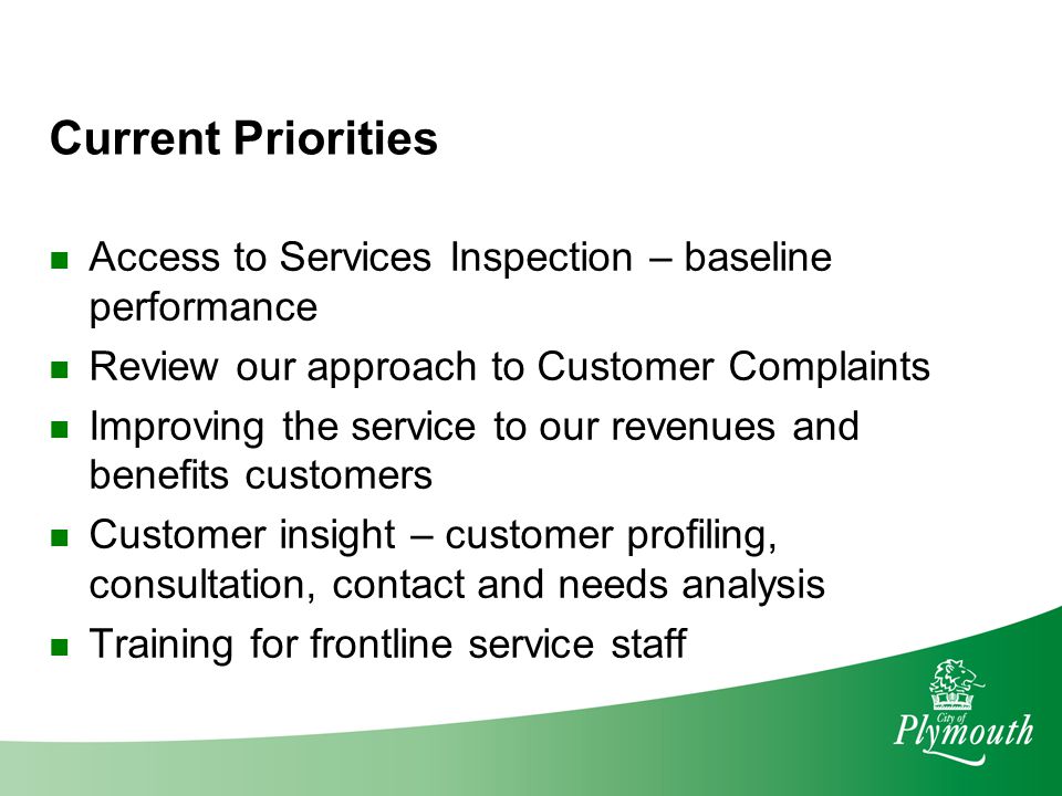 Current Priorities Access to Services Inspection – baseline performance Review our approach to Customer Complaints Improving the service to our revenues and benefits customers Customer insight – customer profiling, consultation, contact and needs analysis Training for frontline service staff