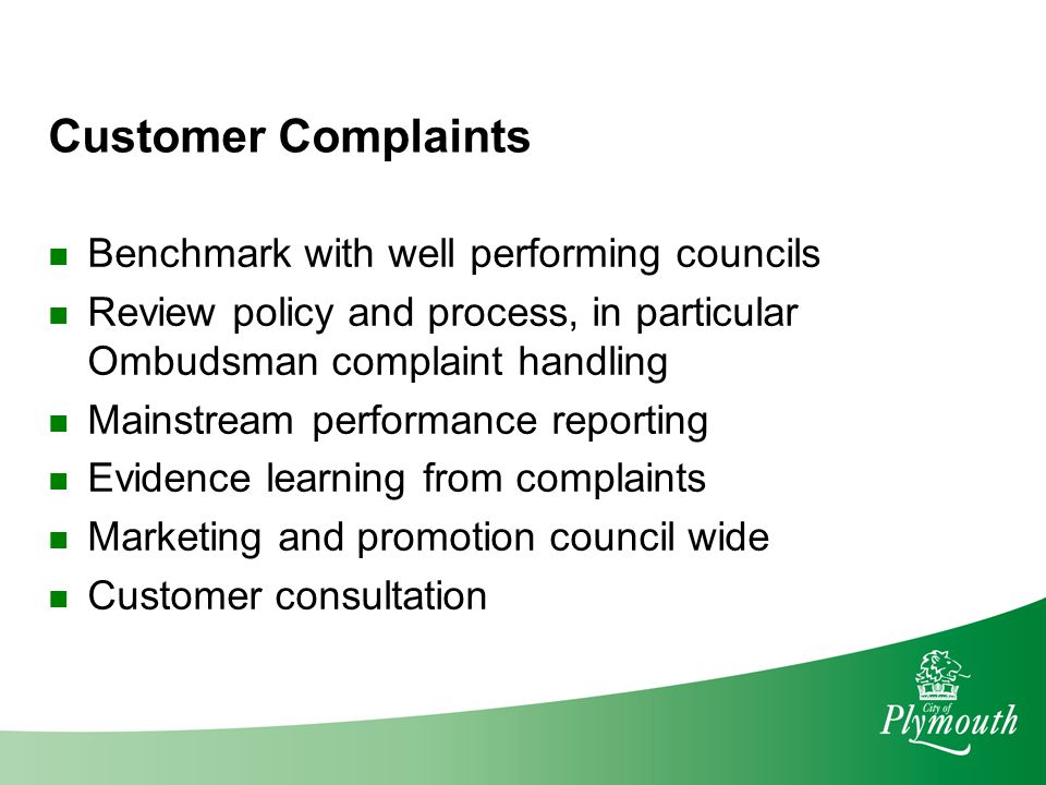 Customer Complaints Benchmark with well performing councils Review policy and process, in particular Ombudsman complaint handling Mainstream performance reporting Evidence learning from complaints Marketing and promotion council wide Customer consultation