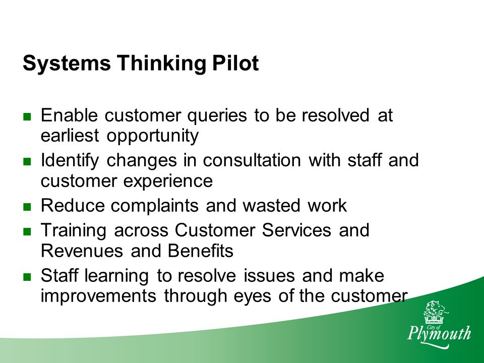 Systems Thinking Pilot Enable customer queries to be resolved at earliest opportunity Identify changes in consultation with staff and customer experience Reduce complaints and wasted work Training across Customer Services and Revenues and Benefits Staff learning to resolve issues and make improvements through eyes of the customer