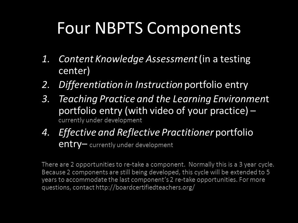 Four NBPTS Components 1.Content Knowledge Assessment (in a testing center) 2.Differentiation in Instruction portfolio entry 3.Teaching Practice and the Learning Environment portfolio entry (with video of your practice) – currently under development 4.Effective and Reflective Practitioner portfolio entry– currently under development There are 2 opportunities to re-take a component.